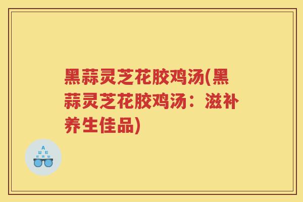 黑蒜灵芝花胶鸡汤(黑蒜灵芝花胶鸡汤:滋补养生佳品) 黑蒜灵芝花胶鸡汤(黑蒜灵芝花胶鸡汤:滋补养生佳品)