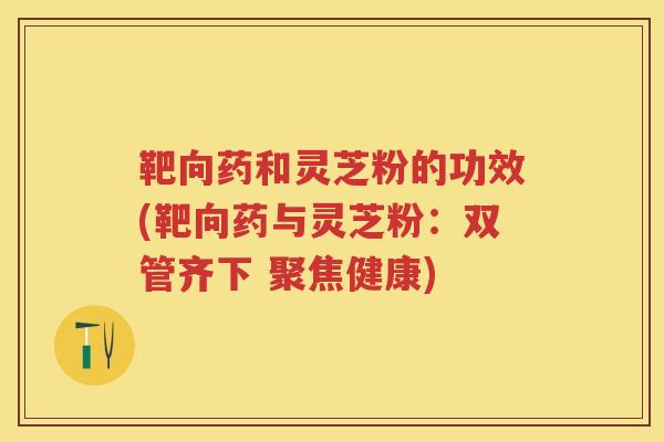 靶向药和灵芝粉的功效(靶向药与灵芝粉：双管齐下 聚焦健康)