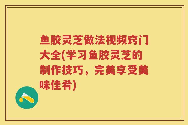鱼胶灵芝做法视频窍门大全(学习鱼胶灵芝的制作技巧,完美享受美味佳肴) 鱼胶灵芝做法视频窍门大全(学习鱼胶灵芝的制作技巧,完美享受美味佳肴)