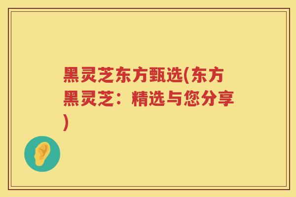 黑灵芝东方甄选(东方黑灵芝：精选与您分享)