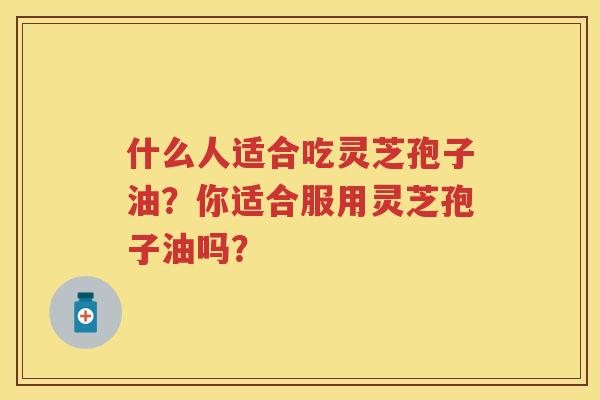 什么人适合吃灵芝孢子油？你适合服用灵芝孢子油吗？