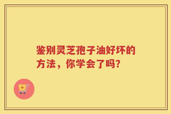 鉴别灵芝孢子油好坏的方法，你学会了吗？