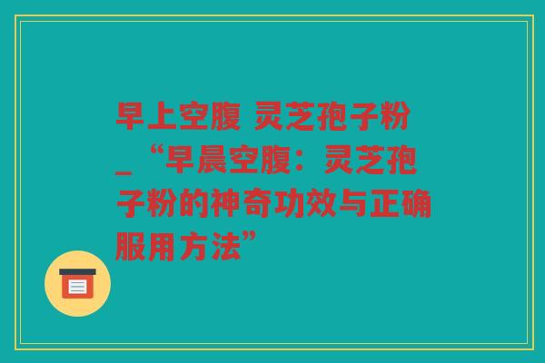 早上空腹 灵芝孢子粉_“早晨空腹：灵芝孢子粉的神奇功效与正确服用方法”
