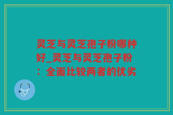 灵芝与灵芝孢子粉哪种好_灵芝与灵芝孢子粉:全面比较两者的优劣 灵芝与灵芝孢子粉哪种好_灵芝与灵芝孢子粉:全面比较两者的优劣