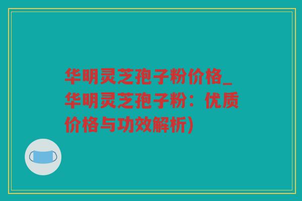 华明灵芝孢子粉价格_华明灵芝孢子粉：优质价格与功效解析)