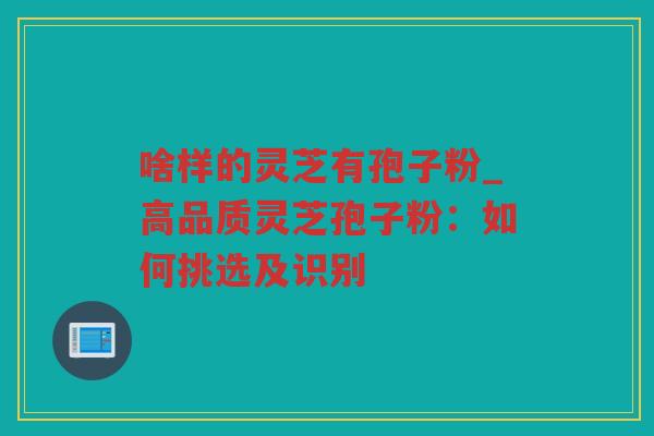 啥样的灵芝有孢子粉_高品质灵芝孢子粉：如何挑选及识别