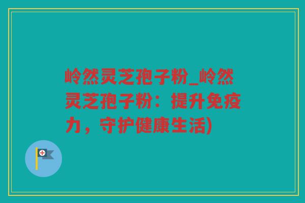 岭然灵芝孢子粉_岭然灵芝孢子粉：提升免疫力，守护健康生活)