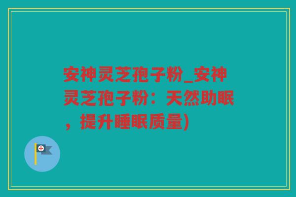 安神灵芝孢子粉_安神灵芝孢子粉：天然助眠，提升质量)