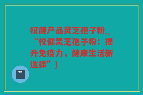 权健产品灵芝孢子粉_“权健灵芝孢子粉:提升免疫力,健康生活新选择”) 权健产品灵芝孢子粉_“权健灵芝孢子粉:提升免疫力,健康生活新选择”)