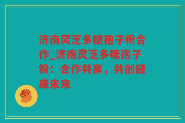 济南灵芝多糖孢子粉合作_济南灵芝多糖孢子粉：合作共赢，共创健康未来