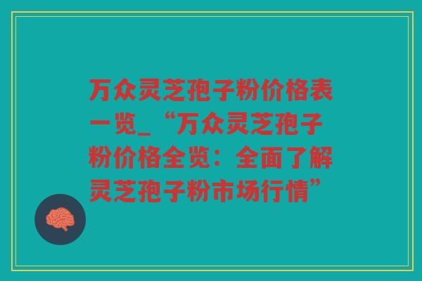 万众灵芝孢子粉价格表一览_“万众灵芝孢子粉价格全览：全面了解灵芝孢子粉市场行情”