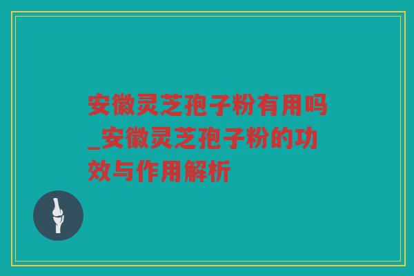 安徽灵芝孢子粉有用吗_安徽灵芝孢子粉的功效与作用解析