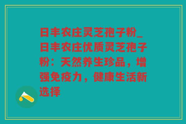 日丰农庄灵芝孢子粉_日丰农庄优质灵芝孢子粉：天然养生珍品，增强免疫力，健康生活新选择