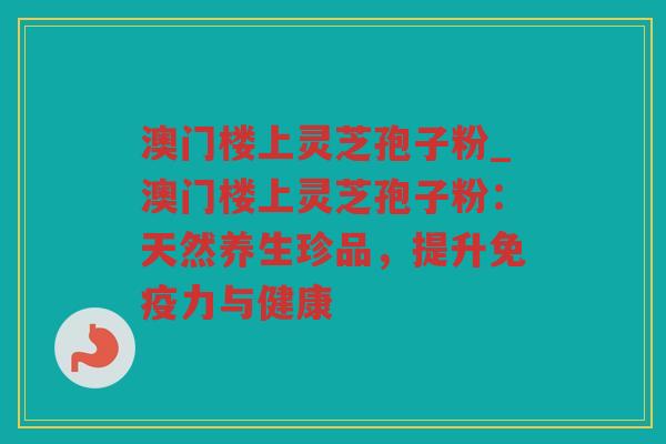 澳门楼上灵芝孢子粉_澳门楼上灵芝孢子粉：天然养生珍品，提升免疫力与健康