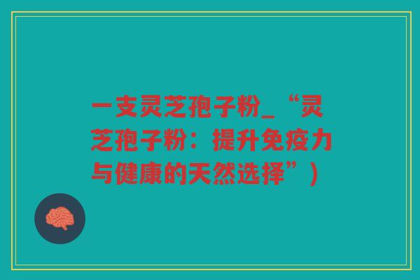 一支灵芝孢子粉_“灵芝孢子粉：提升免疫力与健康的天然选择”)