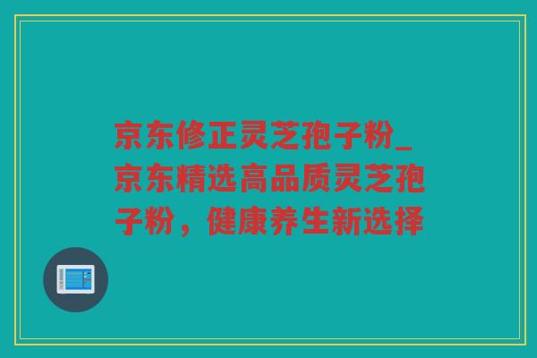 京东修正灵芝孢子粉_京东精选高品质灵芝孢子粉，健康养生新选择