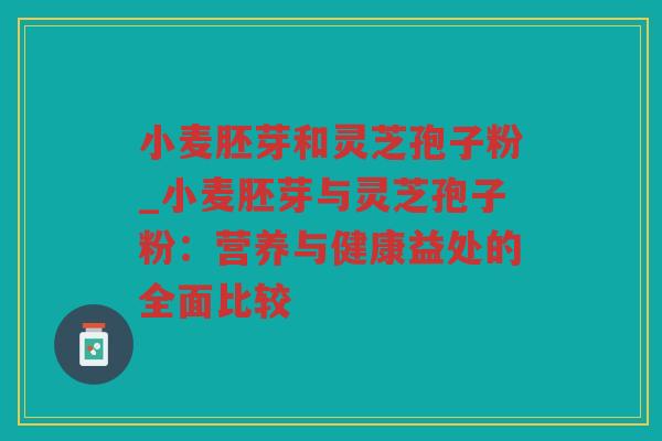 小麦胚芽和灵芝孢子粉_小麦胚芽与灵芝孢子粉：营养与健康益处的全面比较