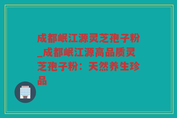 成都岷江源灵芝孢子粉_成都岷江源高品质灵芝孢子粉：天然养生珍品