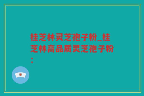 桂芝林灵芝孢子粉_桂芝林高品质灵芝孢子粉：