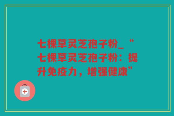 七棵草灵芝孢子粉_“七棵草灵芝孢子粉:提升免疫力,增强健康” 七棵草灵芝孢子粉_“七棵草灵芝孢子粉:提升免疫力,增强健康”