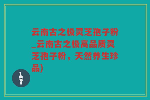 云南古之极灵芝孢子粉_云南古之极高品质灵芝孢子粉，天然养生珍品)