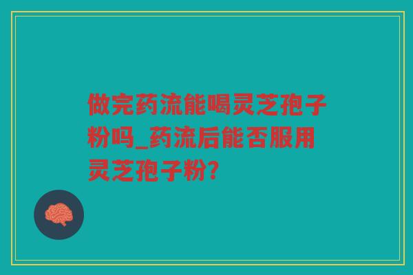 做完药流能喝灵芝孢子粉吗_药流后能否服用灵芝孢子粉？