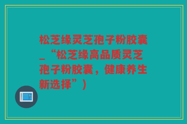松芝缘灵芝孢子粉胶囊_“松芝缘高品质灵芝孢子粉胶囊,健康养生新选择”) 松芝缘灵芝孢子粉胶囊_“松芝缘高品质灵芝孢子粉胶囊,健康养生新选择”)