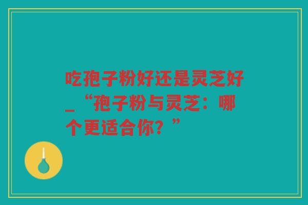 吃孢子粉好还是灵芝好_“孢子粉与灵芝:哪个更适合你?” 吃孢子粉好还是灵芝好_“孢子粉与灵芝:哪个更适合你?”