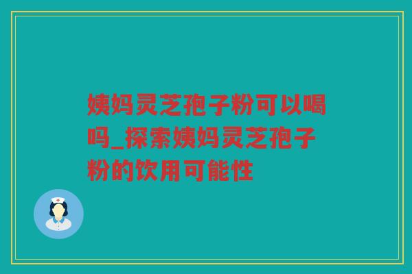 姨妈灵芝孢子粉可以喝吗_探索姨妈灵芝孢子粉的饮用可能性