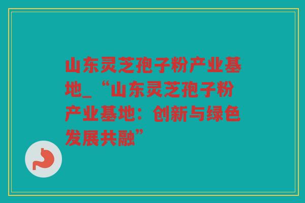 山东灵芝孢子粉产业基地_“山东灵芝孢子粉产业基地：创新与绿色发展共融”