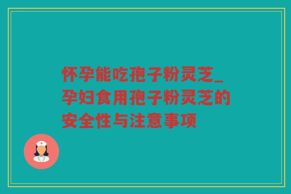 怀孕能吃孢子粉灵芝_孕妇食用孢子粉灵芝的安全性与注意事项
