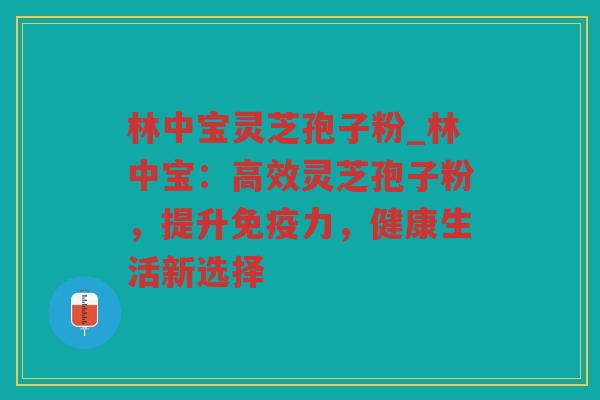 林中宝灵芝孢子粉_林中宝:高效灵芝孢子粉,提升免疫力,健康生活新选择 林中宝灵芝孢子粉_林中宝:高效灵芝孢子粉,提升免疫力,健康生活新选择