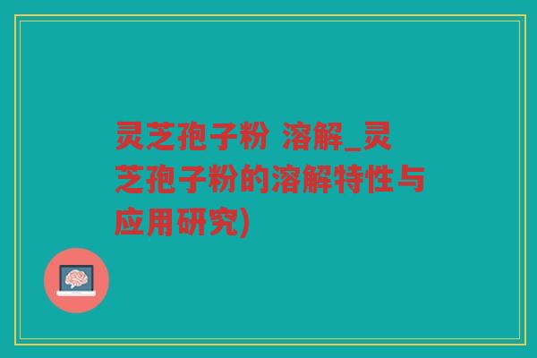 灵芝孢子粉 溶解_灵芝孢子粉的溶解特性与应用研究)