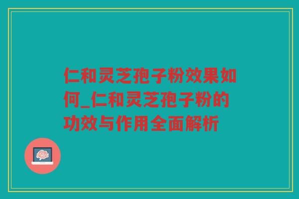 仁和灵芝孢子粉效果如何_仁和灵芝孢子粉的功效与作用全面解析