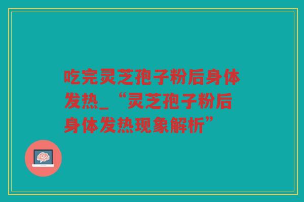 吃完灵芝孢子粉后身体发热_“灵芝孢子粉后身体发热现象解析”