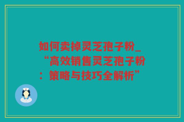 如何卖掉灵芝孢子粉_“高效销售灵芝孢子粉：策略与技巧全解析”