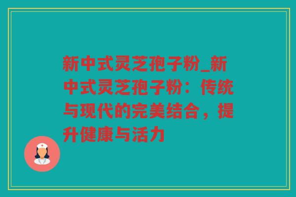 新中式灵芝孢子粉_新中式灵芝孢子粉：传统与现代的完美结合，提升健康与活力