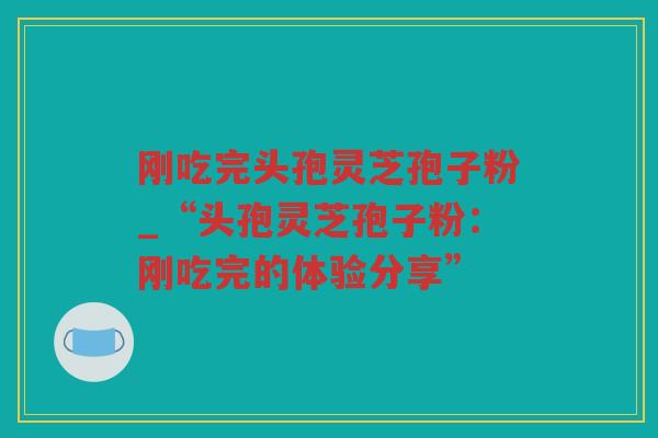 刚吃完头孢灵芝孢子粉_“头孢灵芝孢子粉：刚吃完的体验分享”