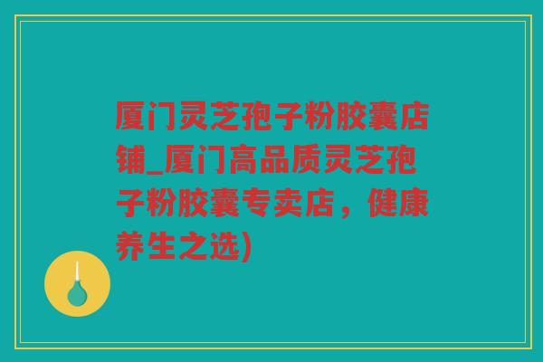 厦门灵芝孢子粉胶囊店铺_厦门高品质灵芝孢子粉胶囊专卖店，健康养生之选)
