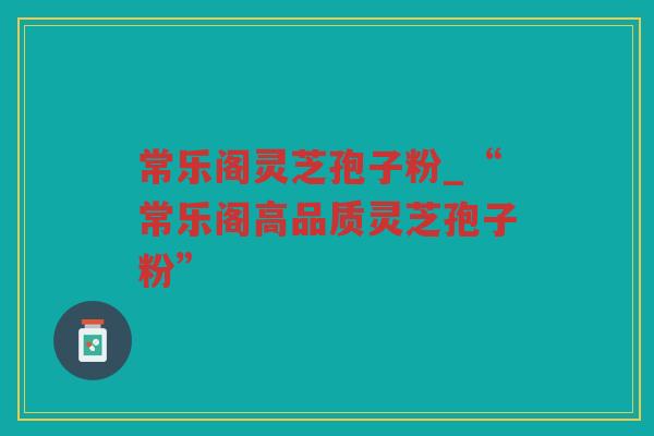 常乐阁灵芝孢子粉_“常乐阁高品质灵芝孢子粉” 常乐阁灵芝孢子粉_“常乐阁高品质灵芝孢子粉”