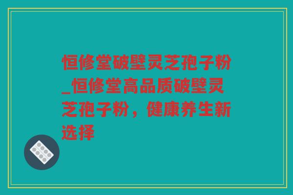 恒修堂破壁灵芝孢子粉_恒修堂高品质破壁灵芝孢子粉，健康养生新选择