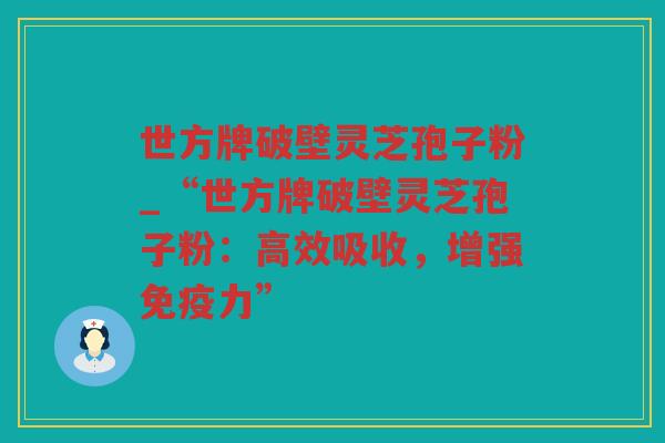 世方牌破壁灵芝孢子粉_“世方牌破壁灵芝孢子粉:高效吸收,增强免疫力” 世方牌破壁灵芝孢子粉_“世方牌破壁灵芝孢子粉:高效吸收,增强免疫力”