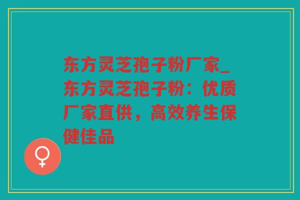 东方灵芝孢子粉厂家_东方灵芝孢子粉：优质厂家直供，高效养生保健佳品