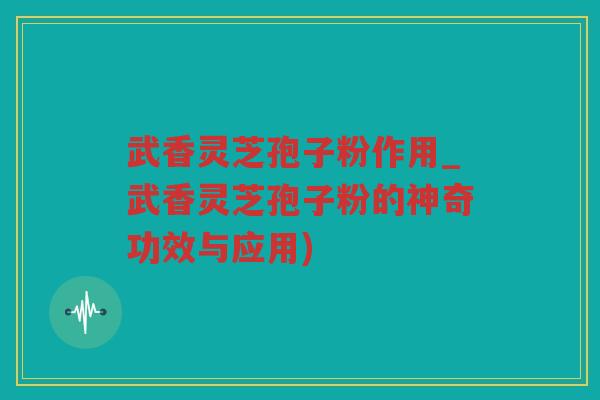 武香灵芝孢子粉作用_武香灵芝孢子粉的神奇功效与应用)