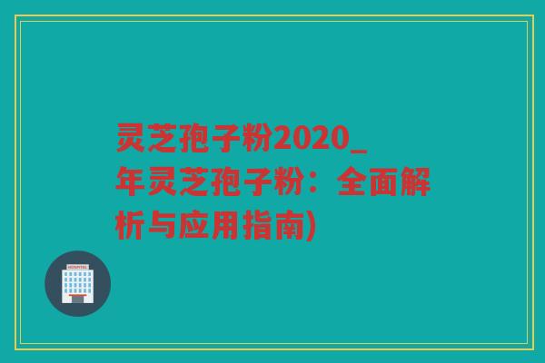 灵芝孢子粉2020_年灵芝孢子粉：全面解析与应用指南)