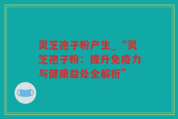 灵芝孢子粉产生_“灵芝孢子粉:提升免疫力与健康益处全解析” 灵芝孢子粉产生_“灵芝孢子粉:提升免疫力与健康益处全解析”