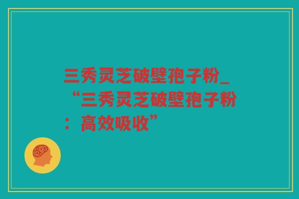三秀灵芝破壁孢子粉_“三秀灵芝破壁孢子粉：高效吸收”