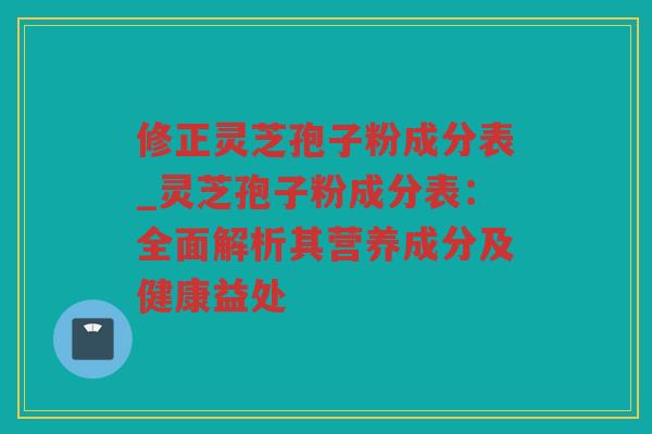 修正灵芝孢子粉成分表_灵芝孢子粉成分表：全面解析其营养成分及健康益处