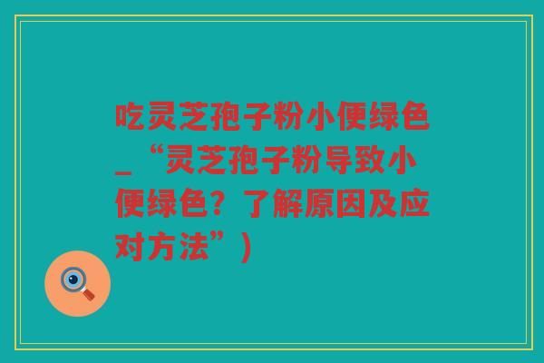 吃灵芝孢子粉小便绿色_“灵芝孢子粉导致小便绿色？了解原因及应对方法”)