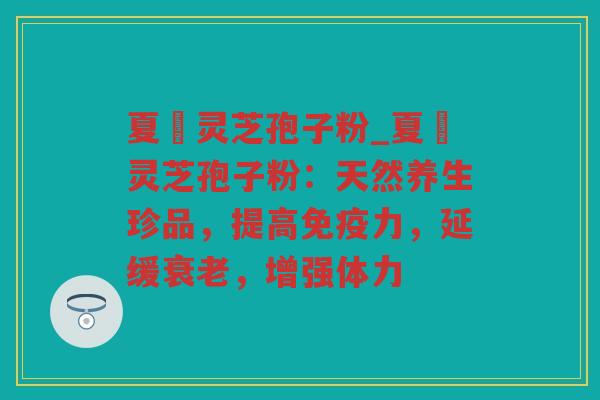 夏苖灵芝孢子粉_夏苖灵芝孢子粉：天然养生珍品，提高免疫力，延缓，增强体力